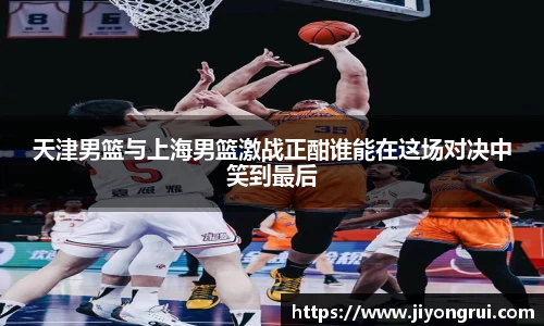 天津男篮与上海男篮激战正酣谁能在这场对决中笑到最后